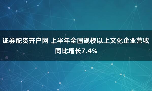 证券配资开户网 上半年全国规模以上文化企业营收同比增长7.4%