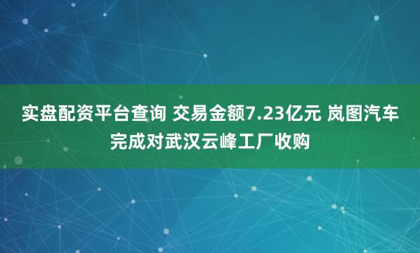 实盘配资平台查询 交易金额7.23亿元 岚图汽车完成对武汉云峰工厂收购