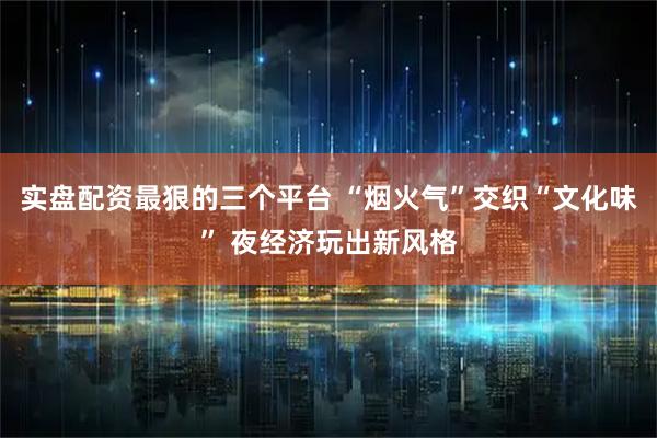实盘配资最狠的三个平台 “烟火气”交织“文化味” 夜经济玩出新风格