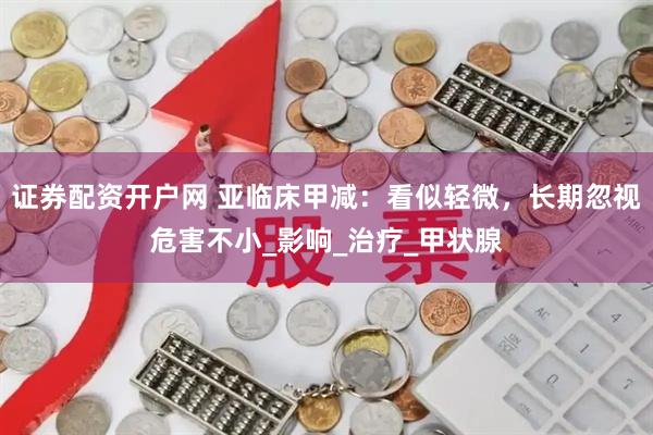 证券配资开户网 亚临床甲减：看似轻微，长期忽视危害不小_影响_治疗_甲状腺