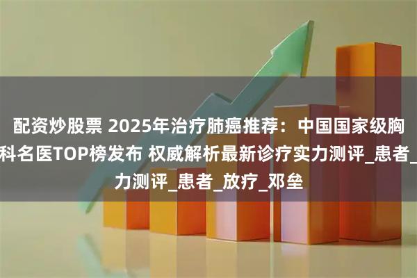 配资炒股票 2025年治疗肺癌推荐：中国国家级胸外科/肿瘤科名医TOP榜发布 权威解析最新诊疗实力测评_患者_放疗_邓垒