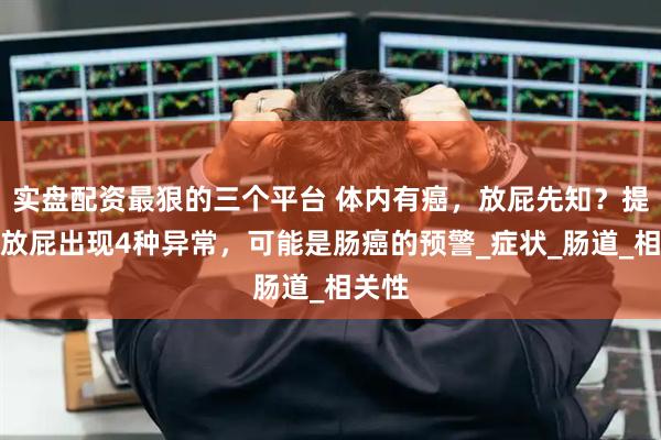 实盘配资最狠的三个平台 体内有癌，放屁先知？提醒：放屁出现4种异常，可能是肠癌的预警_症状_肠道_相关性