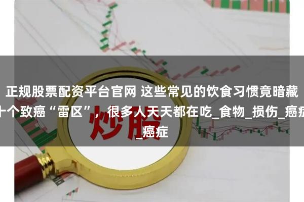 正规股票配资平台官网 这些常见的饮食习惯竟暗藏十个致癌“雷区”，很多人天天都在吃_食物_损伤_癌症