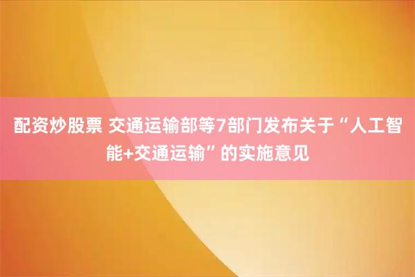 配资炒股票 交通运输部等7部门发布关于“人工智能+交通运输”的实施意见
