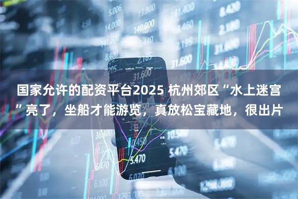 国家允许的配资平台2025 杭州郊区“水上迷宫”亮了，坐船才能游览，真放松宝藏地，很出片