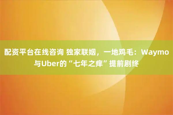 配资平台在线咨询 独家联姻，一地鸡毛：Waymo与Uber的“七年之痒”提前剧终