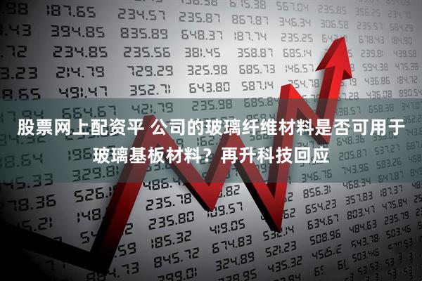 股票网上配资平 公司的玻璃纤维材料是否可用于玻璃基板材料？再升科技回应