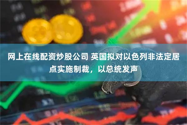 网上在线配资炒股公司 英国拟对以色列非法定居点实施制裁，以总统发声
